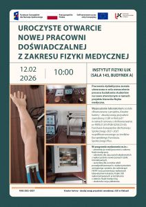 Jest to plakat informujący o uroczystym otwarciu nowej pracowni doświadczalnej z zakresu fizyki medycznej, które odbędzie się 12 lutego 2026 roku o godzinie 10 w Instytucie Fizyki UJK (sala 143, budynek A). Na górze plakatu znajdują się loga, od lewej: Fundusze Europejskie dla Rozwoju Społecznego, Flaga Polski, Dofinansowane przez Unię Europejską oraz logo UJK w Kielcach. Na plakacie znajduje się także informacja o tym, że wyposażenie laboratorium zostało sfinansowane z projektu „Kreator kariery – zbuduj swoją przyszłość zawodową z UJK w Kielcach” realizowany przez Uniwersytet Jana Kochanowskiego w Kielcach w ramach programu Fundusze Europejskie dla Rozwoju Społecznego 2021-2027 (FERS) współfinansowany ze środków Europejskiego Funduszu Społecznego Plus (EFS+) na podstawie umowy o dofinansowanie projektu nr FERS.01.05-IP.08-0256/23-00 zawartej z Narodowym Centrum Badań i Rozwoju. Na plakacie zostały także umieszczone zdjęcia przedstawiające elementy wyposażenia nowej pracowni dydaktycznej z zakresu fizyki medycznej. Widoczne są fragmenty edukacyjnych zestawów doświadczalnych wykorzystywanych w kształceniu studentów, w tym elementy zestawów związanych z obrazowaniem metodą rezonansu magnetycznego, komputerową tomografią ultradźwiękową, echografią ultradźwiękową oraz sonografią dopplerowską. Na zdjęciach przedstawiono miedzy innymi modele anatomiczne stosowane w diagnostyce ultradźwiękowej, stanowiska laboratoryjne z aparaturą pomiarową i modułami elektronicznymi, a także elementy konstrukcyjne zestawów umożliwiających demonstrację zasad działania technik obrazowania i diagnostyki medycznej. Fotografie prezentują rzeczywiste stanowiska dydaktyczne wykorzystywane podczas ćwiczeń laboratoryjnych z fizyki medycznej.