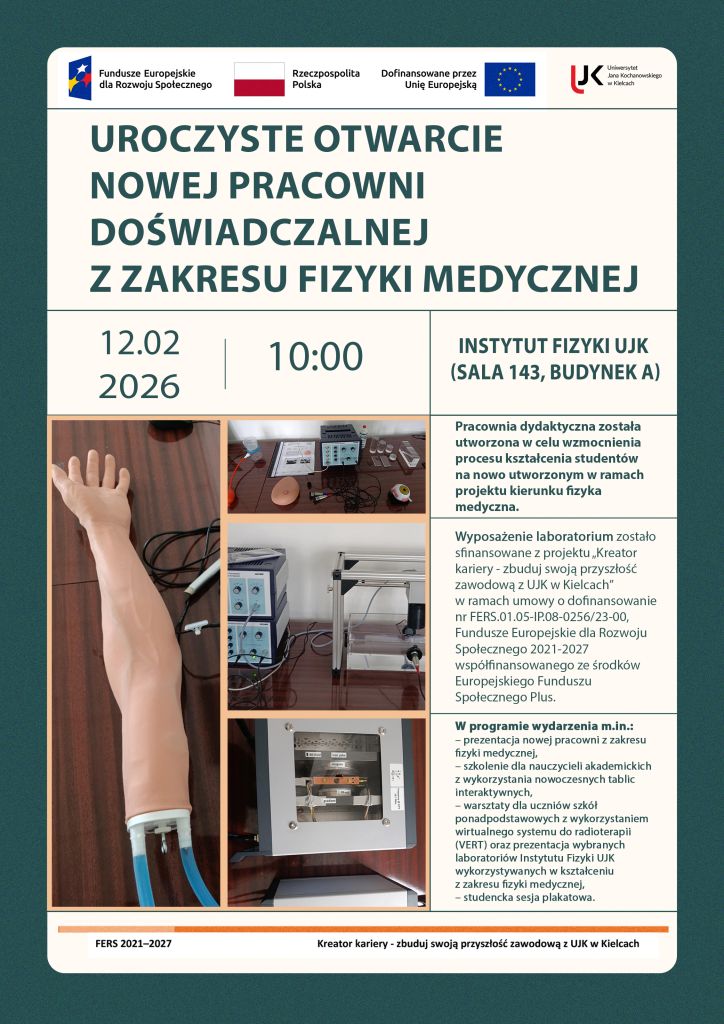 Jest to plakat informujący o uroczystym otwarciu nowej pracowni doświadczalnej z zakresu fizyki medycznej, które odbędzie się 12 lutego 2026 roku o godzinie 10 w Instytucie Fizyki UJK (sala 143, budynek A). Na górze plakatu znajdują się loga, od lewej: Fundusze Europejskie dla Rozwoju Społecznego, Flaga Polski, Dofinansowane przez Unię Europejską oraz logo UJK w Kielcach. Na plakacie znajduje się także informacja o tym, że wyposażenie laboratorium zostało sfinansowane z projektu „Kreator kariery – zbuduj swoją przyszłość zawodową z UJK w Kielcach” realizowany przez Uniwersytet Jana Kochanowskiego w Kielcach w ramach programu Fundusze Europejskie dla Rozwoju Społecznego 2021-2027 (FERS) współfinansowany ze środków Europejskiego Funduszu Społecznego Plus (EFS+) na podstawie umowy o dofinansowanie projektu nr FERS.01.05-IP.08-0256/23-00 zawartej z Narodowym Centrum Badań i Rozwoju. Na plakacie zostały także umieszczone zdjęcia przedstawiające elementy wyposażenia nowej pracowni dydaktycznej z zakresu fizyki medycznej. Widoczne są fragmenty edukacyjnych zestawów doświadczalnych wykorzystywanych w kształceniu studentów, w tym elementy zestawów związanych z obrazowaniem metodą rezonansu magnetycznego, komputerową tomografią ultradźwiękową, echografią ultradźwiękową oraz sonografią dopplerowską. Na zdjęciach przedstawiono miedzy innymi modele anatomiczne stosowane w diagnostyce ultradźwiękowej, stanowiska laboratoryjne z aparaturą pomiarową i modułami elektronicznymi, a także elementy konstrukcyjne zestawów umożliwiających demonstrację zasad działania technik obrazowania i diagnostyki medycznej. Fotografie prezentują rzeczywiste stanowiska dydaktyczne wykorzystywane podczas ćwiczeń laboratoryjnych z fizyki medycznej.